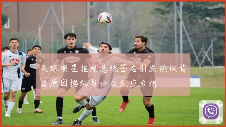 足球明星拒绝总统签名引发热议背后原因揭秘与公众反应分析