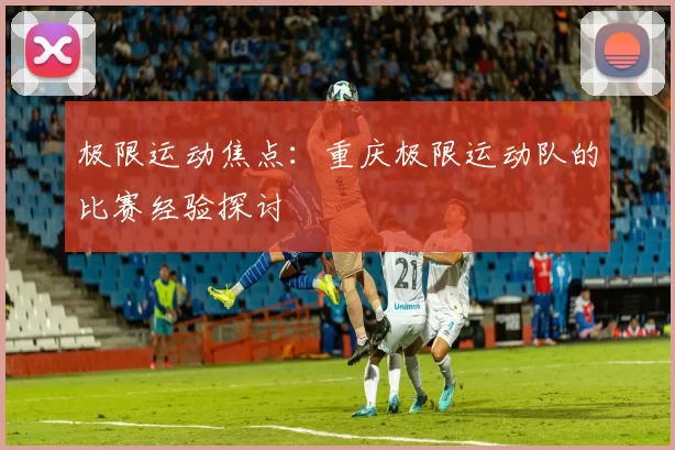 极限运动焦点：重庆极限运动队的比赛经验探讨