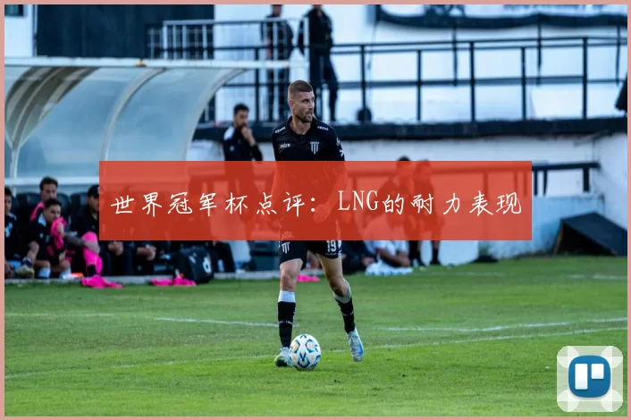 世界冠军杯点评：LNG的耐力表现