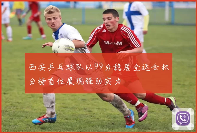 西安乒乓球队以99分稳居全运会积分榜首位展现强劲实力