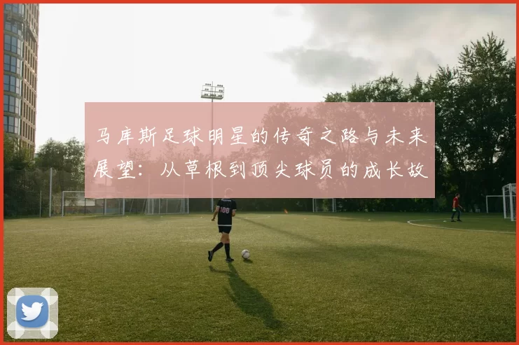 马库斯足球明星的传奇之路与未来展望：从草根到顶尖球员的成长故事