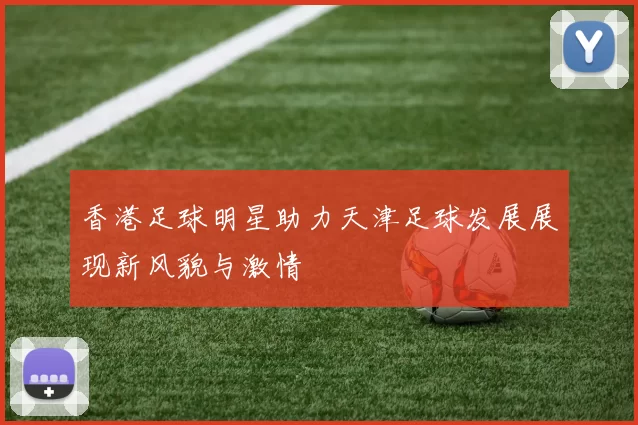 香港足球明星助力天津足球发展展现新风貌与激情