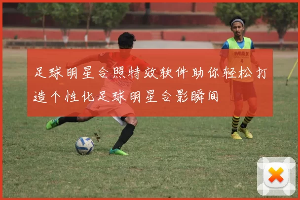 足球明星合照特效软件助你轻松打造个性化足球明星合影瞬间